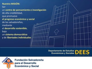 Nuestra MISIÓN: Serun centro de pensamiento e investigaciónde alta credibilidad, que promuevael progreso económico y socialde los salvadoreños, medianteeldesarrollo sostenible,bajo un sistema democráticoy de libertades individuales 