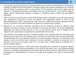 La centralidad de la relación capital-trabajo
 La evolución económica del primer semestre ratificó que, tal como se vislumbraba con las primeras
medidas, el objetivo central del gobierno consiste en lograr una drástica modificación en la relación
entre el trabajo y el capital a favor de este último. En ese contexto, todo parece indicar que las
diversas e importantes promesas incumplidas más que errores fueron, y en muchos casos lo
siguen siendo, afirmaciones dirigidas a asegurar la viabilidad social y política de ese objetivo
primordial.
 Tanto es así que la devaluación como la quita de retenciones y el tarifazo en los servicios públicos
(aún inconcluso) provocaron el nivel de inflación más significativo desde el inicio de las
hiperinflaciones de 1989 y comienzos de 1990, siendo la variación de precios esperada del 45%
anual y no del 25% como había sostenido el gobierno al comienzo de su gestión.
 Ninguno de los convenios colectivos acordados por los sindicatos alcanzó la inflación anual
estimada. De hecho, durante el primer semestre la reducción del salario real de los trabajadores
registrados del sector privado alcanzó al 12%, lo cual permite asumir que el impacto en los
ingresos de los asalariados no registrados fue significativamente mayor.
 Las promesas incumplidas tuvieron un capítulo especial en la supuesta lluvia de inversiones que
llegarían por el nuevo clima de negocios tras el acuerdo con los fondos buitre, lo cual evidenciaba
la subestimación del nuevo gobierno respecto a la crítica situación externa y a la importancia que
ejercía el nivel de consumo para sostener el nivel de actividad y contener la reducción de la
inversión. Así es que la inversión cayó 4,2% y la fuga trepó a 5.885 millones de dólares en el
primer semestre del año.
 En el marco de la reducción o eliminación de los impuestos de los sectores de mayores ingresos
(como las retenciones, bienes personales y a los autos de alta gama, etc.), las protestas sociales
frenaron el aumento indiscriminado de las tarifas de los servicios públicos. Ello demoró el ajuste
prolongando su implementación, lo cual es un escollo para el gobierno en vistas a las elecciones
de 2017.
 