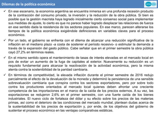 Dilemas de la política económica
 En ese escenario, la economía argentina se encuentra inmersa en una profunda recesión producto
de la contracción del consumo privado, la inversión y la reducción de la obra pública. Si bien es
posible que la gestión macrista haya logrado inicialmente cierto consenso social para implementar
sus medidas de ajuste, lo cierto es que no parece haber logrado desplazar las relaciones de fuerza
en ese sentido dada la resistencia de los sectores populares. En ese marco, parecen alterarse los
tiempos de la política económica exigiéndole definiciones en variables claves para el proceso
económico.
 Por un lado, el gobierno se enfrenta con el dilema de alcanzar una reducción significativa de la
inflación en el mediano plazo -a costa de sostener el período recesivo- o estimular la demanda a
través de la expansión del gasto público. Cabe señalar que en el primer semestre la obra pública
cayó 27,2% en términos reales.
 En el mismo sentido opera el mantenimiento de tasas de interés elevadas en el mercado local en
pos de evitar un aumento de la fuga de capitales al exterior. Nuevamente su reducción es un
requisito fundamental para alcanzar la reactivación de la actividad económica, pero la misma
atenta contra la sostenibilidad de la paridad cambiaria.
 En términos de competitividad, la elevada inflación durante el primer semestre de 2016 redujo
parcialmente el efecto de la devaluación de la moneda y determinó la persistencia de una sensible
sobrevaluación cambiaria que conspira contra los sectores exportadores, pero por sobre todo
contra los productores orientados al mercado local quienes deben afrontar una creciente
competencia de las importaciones en el marco de la caída de los precios externos. A su vez, las
exportaciones se redujeron 2,6% en el primer semestre, con una fuerte caída de los bienes
industriales. El nuevo ciclo de fortaleza del dólar y su efecto sobre los precios de las materias
primas, así como el deterioro de las condiciones del mercado mundial, plantean dudas acerca de
la sustentabilidad de los precios de exportación y, por ende, de los objetivos del gobierno de
sustentar el proceso económico en las ventajas comparativas estáticas.
 