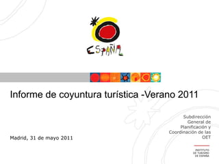 Informe de coyuntura turística -Verano 2011

                                          Subdirección
                                            General de
                                         Planificación y
                                    Coordinación de las
Madrid, 31 de mayo 2011                             OET

                                                INSTITUTO
                                               DE TURISMO
                                                DE ESPAÑA
 