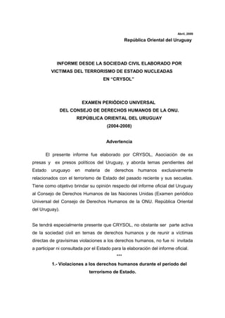 Abril, 2009

                                                 República Oriental del Uruguay




             INFORME DESDE LA SOCIEDAD CIVIL ELABORADO POR
           VICTIMAS DEL TERRORISMO DE ESTADO NUCLEADAS
                                      EN “CRYSOL”




                           EXAMEN PERIÓDICO UNIVERSAL
                DEL CONSEJO DE DERECHOS HUMANOS DE LA ONU.
                       REPÚBLICA ORIENTAL DEL URUGUAY
                                       (2004-2008)


                                       Advertencia

      El presente informe fue elaborado por CRYSOL, Asociación de ex
presas y    ex presos políticos del Uruguay, y aborda temas pendientes del
Estado     uruguayo   en    materia   de   derechos    humanos     exclusivamente
relacionados con el terrorismo de Estado del pasado reciente y sus secuelas.
Tiene como objetivo brindar su opinión respecto del informe oficial del Uruguay
al Consejo de Derechos Humanos de las Naciones Unidas (Examen periódico
Universal del Consejo de Derechos Humanos de la ONU. República Oriental
del Uruguay).


Se tendrá especialmente presente que CRYSOL, no obstante ser parte activa
de la sociedad civil en temas de derechos humanos y de reunir a víctimas
directas de gravísimas violaciones a los derechos humanos, no fue ni invitada
a participar ni consultada por el Estado para la elaboración del informe oficial.
                                           ***
           1.- Violaciones a los derechos humanos durante el período del
                              terrorismo de Estado.
 