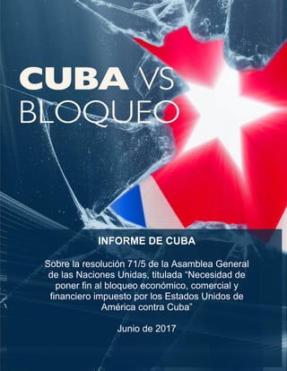 INFORME DE CUBA
Sobre la resolución 71/5 de la Asamblea General
de las Naciones Unidas, titulada “Necesidad de
poner fin al bloqueo económico, comercial y
financiero impuesto por los Estados Unidos de
América contra Cuba”
Junio de 2017
 