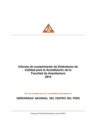 Informe de cumplimiento de Estándares de
Calidad para la Acreditación de la
Facultad de Arquitectura
2014
“Por la necesidad de servir con Calidad y Acreditación”
UNIVERSIDAD NACIONAL DEL CENTRO DEL PERÚ
Huancayo, Ciudad Universitaria, julio de 2014
 