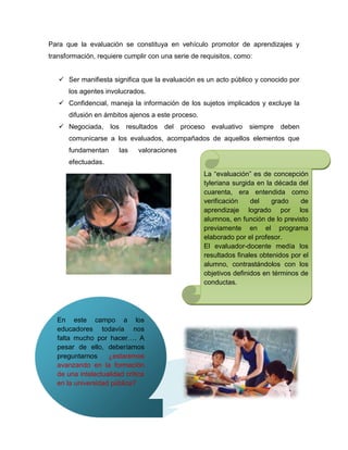Para que la evaluación se constituya en vehículo promotor de aprendizajes y
transformación, requiere cumplir con una serie de requisitos, como:


    Ser manifiesta significa que la evaluación es un acto público y conocido por
      los agentes involucrados.
    Confidencial, maneja la información de los sujetos implicados y excluye la
      difusión en ámbitos ajenos a este proceso.
    Negociada,     los     resultados   del   proceso   evaluativo   siempre   deben
      comunicarse a los evaluados, acompañados de aquellos elementos que
      fundamentan         las   valoraciones
      efectuadas.
                                                     La ―evaluación‖ es de concepción
                                                     tyleriana surgida en la década del
                                                     cuarenta, era entendida como
                                                     verificación    del    grado    de
                                                     aprendizaje logrado por los
                                                     alumnos, en función de lo previsto
                                                     previamente en el programa
                                                     elaborado por el profesor.
                                                     El evaluador-docente medía los
                                                     resultados finales obtenidos por el
                                                     alumno, contrastándolos con los
                                                     objetivos definidos en términos de
                                                     conductas.




  En este campo a los
  educadores todavía nos
  falta mucho por hacer…. A
  pesar de ello, deberíamos
  preguntarnos     ¿estaremos
  avanzando en la formación
  de una intelectualidad crítica
  en la universidad pública?
 