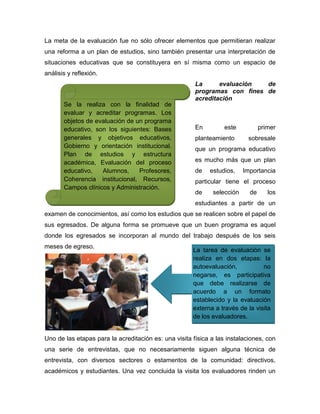 La meta de la evaluación fue no sólo ofrecer elementos que permitieran realizar
una reforma a un plan de estudios, sino también presentar una interpretación de
situaciones educativas que se constituyera en sí misma como un espacio de
análisis y reflexión.
                                                       La      evaluación  de
                                                       programas con fines de
                                                       acreditación
       Se la realiza con la finalidad de
       evaluar y acreditar programas. Los
       objetos de evaluación de un programa
       educativo, son los siguientes: Bases            En         este          primer
       generales y objetivos educativos,               planteamiento       sobresale
       Gobierno y orientación institucional.           que un programa educativo
       Plan de estudios y estructura
       académica, Evaluación del proceso               es mucho más que un plan
       educativo,   Alumnos,     Profesores,           de   estudios,    Importancia
       Coherencia institucional, Recursos,             particular tiene el proceso
       Campos clínicos y Administración.
                                                       de    selección     de      los
                                                       estudiantes a partir de un
examen de conocimientos, así como los estudios que se realicen sobre el papel de
sus egresados. De alguna forma se promueve que un buen programa es aquel
donde los egresados se incorporan al mundo del trabajo después de los seis
meses de egreso.
                                                      La tarea de evaluación se
                                                      realiza en dos etapas: la
                                                      autoevaluación,           no
                                                      negarse, es participativa
                                                      que debe realizarse de
                                                      acuerdo a un formato
                                                      establecido y la evaluación
                                                      externa a través de la visita
                                                      de los evaluadores.


Uno de las etapas para la acreditación es: una visita física a las instalaciones, con
una serie de entrevistas, que no necesariamente siguen alguna técnica de
entrevista, con diversos sectores o estamentos de la comunidad: directivos,
académicos y estudiantes. Una vez concluida la visita los evaluadores rinden un
 