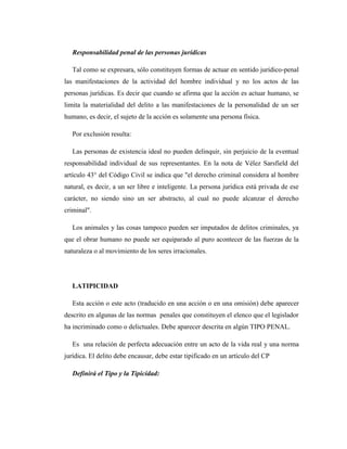 Responsabilidad penal de las personas jurídicas
Tal como se expresara, sólo constituyen formas de actuar en sentido jurídico-penal
las manifestaciones de la actividad del hombre individual y no los actos de las
personas jurídicas. Es decir que cuando se afirma que la acción es actuar humano, se
limita la materialidad del delito a las manifestaciones de la personalidad de un ser
humano, es decir, el sujeto de la acción es solamente una persona física.
Por exclusión resulta:
Las personas de existencia ideal no pueden delinquir, sin perjuicio de la eventual
responsabilidad individual de sus representantes. En la nota de Vélez Sarsfield del
artículo 43° del Código Civil se indica que "el derecho criminal considera al hombre
natural, es decir, a un ser libre e inteligente. La persona jurídica está privada de ese
carácter, no siendo sino un ser abstracto, al cual no puede alcanzar el derecho
criminal".
Los animales y las cosas tampoco pueden ser imputados de delitos criminales, ya
que el obrar humano no puede ser equiparado al puro acontecer de las fuerzas de la
naturaleza o al movimiento de los seres irracionales.
LATIPICIDAD
Esta acción o este acto (traducido en una acción o en una omisión) debe aparecer
descrito en algunas de las normas penales que constituyen el elenco que el legislador
ha incriminado como o delictuales. Debe aparecer descrita en algún TIPO PENAL.
Es una relación de perfecta adecuación entre un acto de la vida real y una norma
jurídica. El delito debe encausar, debe estar tipificado en un artículo del CP
Definirá el Tipo y la Tipicidad:
 