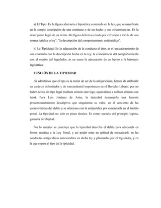a) El Tipo: Es la figura abstracta e hipotética contenida en la ley, que se manifiesta
en la simple descripción de una conducta o de un hecho y sus circunstancias. Es la
descripción legal de un delito. #la figura delictiva creada por el Estado a través de una
norma jurídica o ley", "la descripción del comportamiento antijurídico".
b) La Tipicidad: Es la adecuación de la conducta al tipo, es el encuadramiento de
una conducta con la descripción hecha en la ley, la coincidencia del comportamiento
con el escrito del legislador, es en suma la adecuación de un hecho a la hipótesis
legislativa.
FUNCIÓN DE LA TIPICIDAD
Si admitimos que el tipo es la razón de ser de la antijuricidad, hemos de atribuirle
un carácter delimitador y de trascendental importancia en el Derecho Liberal, por no
haber delito sin tipo legal (nullum crimen sine lege, equivalente a nullum crimen sine
tipo). Para Luis Jiménez de Asúa, la tipicidad desempeña una función
predominantemente descriptiva que singulariza su valor, en el concierto de las
características del delito y se relaciona con la antijurídica por concretarla en el ámbito
penal. La tipicidad no solo es pieza técnica. Es como secuela del principio legista,
garantía de libertad.
Por lo anterior se concluye que la tipicidad describe el delito para adecuarla en
forma práctica a la Ley Penal, y así poder estar en aptitud de encuadrarlo en las
conductas antijurídicas sancionables en dicha ley y plasmadas por el legislador, y en
la que separa el tipo de la tipicidad.
 