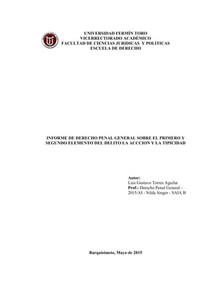 UNIVERSIDAD FERMÍN TORO
VICERRECTORADO ACADÉMICO
FACULTAD DE CIENCIAS JURIDICAS Y POLITICAS
ESCUELA DE DERECHO
INFORME DE DERECHO PENAL GENERAL SOBRE EL PRIMERO Y
SEGUNDO ELEMENTO DEL DELITO LA ACCCION Y LA TIPICIDAD
Autor:
Luis Gustavo Torres Aguilar
Prof.: Derecho Penal General -
2015/AI - Nilda Singer - SAIA B
Barquisimeto, Mayo de 2015
 