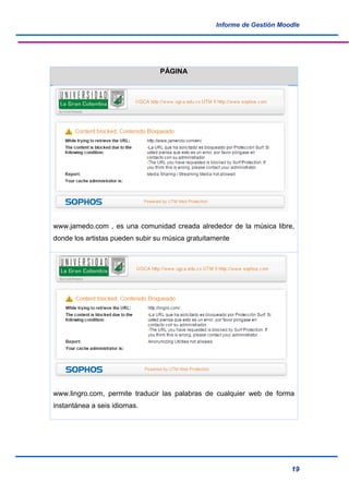 Informe de Gestión Moodle
19
PÁGINA
www.jamedo.com , es una comunidad creada alrededor de la música libre,
donde los artistas pueden subir su música gratuitamente
www.lingro.com, permite traducir las palabras de cualquier web de forma
instantánea a seis idiomas.
 