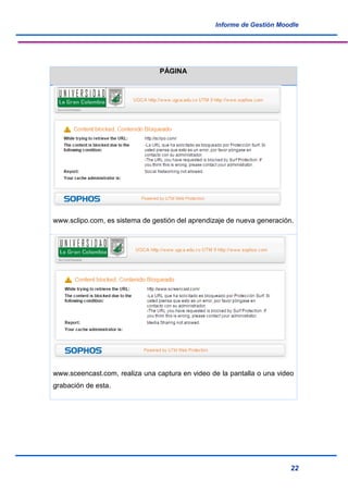 Informe de Gestión Moodle
22
PÁGINA
www.sclipo.com, es sistema de gestión del aprendizaje de nueva generación.
www.sceencast.com, realiza una captura en video de la pantalla o una video
grabación de esta.
 
