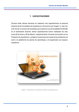 Informe de Gestión Moodle
6
1 CAPACITACIONES
Durante estas últimas semanas se realizaron dos capacitaciones al personal
docente de las Facultades de Arquitectura y Economía (ver Imagen 1), esto con
el fin de dar a conocer las bondades que acarrea el uso de la plataforma Moodle
en el desempeño docente; dichas capacitaciones fueron realizadas los días
lunes 26 de enero y 09 de febrero, respectivamente. Durante el encuentro con el
Programa de Arquitectura, se llegó al compromiso por parte de los profesores de
subir a la plataforma los planes de aprendizaje y el programador por espacio
académico.
Imagen 1. Presentación en PowerPoint usada en las Capacitaciones
 