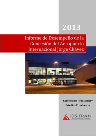 2013
Gerencia de Regulación y
Estudios Económicos
Informe de Desempeño de la
Concesión del Aeropuerto
Internacional Jorge Chávez
 