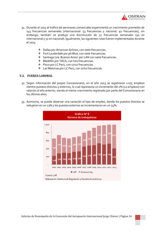 Informe de Desempeño de la Concesión del Aeropuerto Internacional Jorge Chávez | Página 16
31. Durante el 2013 el tráfico de aeronaves comerciales experimentó un crecimiento promedio de
145 frecuencias semanales (internacional: 53 frecuencias y nacional: 92 frecuencias), sin
embargo, también se produjo una disminución de 72 frecuencias semanales (40 en
internacional y 32 en nacional). Igualmente, las siguientes rutas fueron implementadas durante
el 2013:
 Dallas por American Airlines, con siete frecuencias.
 Fort Laudardale por jet Blue, con siete frecuencias.
 Santiago (vía Buenos Aires) por LAN con siete frecuencias.
 Medellín por TACA, con tres frecuencias.
 Pisco por LC Perú, con cinco frecuencias.
 Las Malvinas por LC Perú, con ocho frecuencias.
V.2. FUERZA LABORAL
32. Según información del propio Concesionario, en el año 2013 se registraron 1 075 empleos
reentre puestos directos y externos, lo cual representa un incremento del 1% (12 empleos) con
relación al año anterior, siendo el menor crecimiento registrado por parte del Concesionario en
los últimos años.
33. Asimismo, se puede observar una variación el tipo de empleo, donde los puestos directos se
redujeron en un 23% y los puestos externos se incrementaron en un 24%.
Gráfico N° 8
Número de trabajadores
Fuente: LAP
Elaboración: Gerencia de Regulación y Estudios Económicos
218
276 294 285 319 330
449 473 483 533 503 524
405
435
461 379 371
366 377
352
373
437
441 484
539
670
-
200
400
600
800
1 000
2001 2002 2003 2004 2005 2006 2007 2008 2009 2010 2011 2012 2013
LAP Outsourcing
 