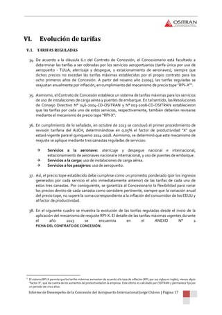 Informe de Desempeño de la Concesión del Aeropuerto Internacional Jorge Chávez | Página 17
VI. Evolución de tarifas
V.1. TARIFAS REGULADAS
34. De acuerdo a la cláusula 6.1 del Contrato de Concesión, el Concesionario está facultado a
determinar las tarifas a ser cobradas por los servicios aeroportuarios (tarifa única por uso de
aeropuerto - TUUA, aterrizaje y despegue, y estacionamiento de aeronaves), siempre que
dichos precios no excedan las tarifas máximas establecidas por el propio contrato para los
ocho primeros años de Concesión. A partir del noveno año (2009), las tarifas reguladas se
reajustan anualmente por inflación, en cumplimiento del mecanismo de precio tope “RPI–X”5
.
35. Asimismo, el Contrato de Concesión establece un sistema de tarifas máximas para los servicios
de uso de instalaciones de carga aérea y puentes de embarque. En tal sentido, las Resoluciones
de Consejo Directivo N° 046-2004-CD-OSITRAN y N° 003-2008-CD-OSITRAN establecieron
que las tarifas por cada uno de estos servicios, respectivamente, también deberían revisarse
mediante el mecanismo de precio tope “RPI-X”.
36. En cumplimiento de lo señalado, en octubre de 2013 se concluyó el primer procedimiento de
revisión tarifaria del AIJCH, determinándose en 0,05% el factor de productividad “X” que
estará vigente para el quinquenio 2014-2018. Asimismo, se determinó que este mecanismo de
reajuste se aplique mediante tres canastas reguladas de servicios:
 Servicios a la aeronave: aterrizaje y despegue nacional e internacional,
estacionamiento de aeronaves nacional e internacional, y uso de puentes de embarque.
 Servicios a la carga: uso de instalaciones de carga aérea.
 Servicios a los pasajeros: uso de aeropuerto.
37. Así, el precio tope establecido debe cumplirse como un promedio ponderado (por los ingresos
generados por cada servicio el año inmediatamente anterior) de las tarifas de cada una de
estas tres canastas. Por consiguiente, se garantiza al Concesionario la flexibilidad para variar
los precios dentro de cada canasta como considere pertinente, siempre que la variación anual
del precio tope, no supere la suma correspondiente a la inflación del consumidor de los EEUU y
al factor de productividad.
38. En el siguiente cuadro se muestra la evolución de las tarifas reguladas desde el inicio de la
aplicación del mecanismo de reajuste RPI-X. El detalle de las tarifas máximas vigentes durante
el año 2013 se encuentra en el ANEXO N° 2
FICHA DEL CONTRATO DE CONCESIÓN.
5
El sistema RPI-X permite que las tarifas máximas aumenten de acuerdo a la tasa de inflación (RPI, por sus siglas en inglés), menos algún
“factor X”, que da cuenta de los aumentos de productividad en la empresa. Este último es calculado por OSITRAN y permanece fijo por
un periodo de cinco años.
 