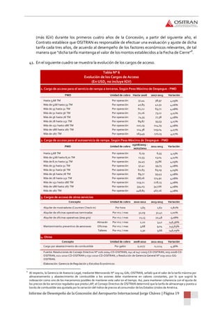 Informe de Desempeño de la Concesión del Aeropuerto Internacional Jorge Chávez | Página 19
(más IGV) durante los primeros cuatro años de la Concesión; a partir del siguiente año, el
Contrato establece que OSITRAN es responsable de efectuar una evaluación y ajuste de dicha
tarifa cada tres años, de acuerdo al desempeño de los factores económicos relevantes, de tal
manera que “dicha tarifa mantenga el valor de los montos establecidos a la Fecha de Cierre”8
.
41. En el siguiente cuadro se muestra la evolución de los cargos de acceso.
Tabla N° 6
Evolución de los Cargos de Acceso
(En USD, no incluye IGV)
8
Al respecto, la Gerencia de Asesoría Legal, mediante Memorando N° 109-04-GAL-OSITRAN, señaló que el valor de la tarifa máxima por
almacenamiento y abastecimiento de combustible a los aviones debe mantenerse en valores constantes, por lo que sugirió la
indexación como uno de los mecanismos posibles de mantener este valor en el tiempo. Así, para mantener coherencia con el ajuste de
los precios de los servicios regulados que presta LAP, el Consejo Directivo de OSITRAN determinó que la tarifa de almacenaje y puesta a
bordo de combustible sea ajustada por la variación del índice de precios al consumidor de los Estados Unidos de América.
PMD Unidad de cobro Hasta 2006 2007-2013 Variación
Hasta 5,68 TM Por operación 37,44 38,97 4,09%
Más de 5,68 hasta 33 TM Por operación 40,85 42,51 4,06%
Más de 33 hasta 51 TM Por operación 61,22 63,72 4,08%
Más de 51 hasta 56 TM Por operación 70,26 73,12 4,07%
Más de 56 hasta 78 TM Por operación 74,35 77,38 4,08%
Más de 78 hasta 152 TM Por operación 89,87 93,53 4,07%
Más de 152 hasta 188 TM Por operación 110,29 114,79 4,08%
Más de 188 hasta 287 TM Por operación 114,38 119,04 4,07%
Más de 287 TM Por operación 163,49 170,15 4,07%
PMD Unidad de cobro
03/08/2005 -
20/07/2011
2011-2013 Variación
Hasta 5,68 TM Por operación 6,29 6,55 4,13%
Más de 5,68 hasta 8,70 TM Por operación 12,53 13,04 4,07%
Más de 8.70 hasta 33 TM Por operación 34,45 35,86 4,09%
Más de 33 hasta 51 TM Por operación 57,41 59,75 4,08%
Más de 51 hasta 56 TM Por operación 62,63 65,19 4,09%
Más de 56 hasta 78 TM Por operación 89,77 93,43 4,08%
Más de 78 hasta 152 TM Por operación 168,06 174,91 4,08%
Más de 152 hasta 188 TM Por operación 219,21 228,15 4,08%
Más de 188 hasta 287 TM Por operación 334,03 347,66 4,08%
Más de 287 TM Por operación 448,85 467,16 4,08%
Unidad de cobro 2010-2012 2013-2015 Variación
Alquiler de mostradores (Counters Check-in) Por hora 1,65 1,62 -1,82%
Alquiler de oficinas operativas terminadas Por m2 / mes 32,09 32,41 1,00%
Alquiler de oficinas operativas (área gris) Por m2 / mes 21,13 20,48 -3,08%
Almacén Por m2 / mes 2,20 5,42 146,36%
Oficinas Por m2 / mes 3,68 9,04 145,65%
Talleres Por m2 / mes 2,30 5,66 146,09%
Concepto Unidad de cobro 2008-2010 2011-2013 Variación
Cargo por abastecimiento de combustible Por galón 0,1077 0,1124 4,36%
Elaboración: Gerencia de Regulación y Estudios Económicos
Fuente: Resoluciones de Consejo Directivo N° 026-2004-CD-OSITRAN, 041 al 047-2005-CD-OSITRAN, 005-2008-CD-
OSITRAN, 021-2010-CD-OSITRAN y 031-2010-CD-OSITRAN, y Resolución de Gerencia General N° 019-2011-GG-
OSITRAN.
4. Otros
Mantenimiento preventivo de aeronaves
Concepto
1. Cargo de acceso para el servicio de rampa a terceros. Según Peso Máximo de Despegue - PMD
2. Cargo de acceso para el autoservicio de rampa. Según Peso Máximo de Despegue - PMD
3. Cargos de acceso de otros servicios
 
