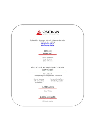 Av. República de Panamá 3659 Urb. El Palomar, San Isidro
Teléfono: (511) 440 5115
Info@ositran.gob.pe
www.ositran.gob.pe
CONSEJO
DIRECTIVO
Patricia Benavente
Jorge Cárdenas
César Balbuena
GERENCIA DE REGULACIÓN Y ESTUDIOS
ECONÓMICOS
Manuel Carrillo
Gerente de Regulación y Estudios Económicos
Ricardo Quesada
Jefe de Estudios
Económicos
Benjamín De La Torre
Jefe de Regulación
ELABORACIÓN
Oscar Ubillús
DISEÑO Y EDICIÓN
M. Martín Morillo
 