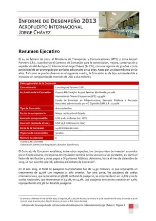 Informe de Desempeño de la Concesión del Aeropuerto Internacional Jorge Chávez | Página 4
Resumen Ejecutivo
El 14 de febrero de 2001, el Ministerio de Transportes y Comunicaciones (MTC) y Lima Airport
Partners S.R.L. suscribieron el Contrato de Concesión para la construcción, mejora, conservación y
explotación del Aeropuerto Internacional Jorge Chávez (AIJCH), con una vigencia de 30 años, con la
posibilidad de ser prorrogado por períodos adicionales de 10 años, hasta por un plazo máximo de 60
años. Tal como se puede observar en el siguiente cuadro, la Concesión es de tipo autosostenible e
involucra un compromiso de inversión de USD 1 062 millones.
Datos generales de la Concesión
Concesionario Lima Airport Partners S.R.L.
Accionistas de la Concesión Fraport AG Frankfurt Airport Services Worldwide: 70,01%
International Finance Corporation (IFC): 19,99%
Fondo de Inversión en Infraestructura, Servicios Públicos y Recursos
Naturales, administrado por AC Capitales SAFI S.A.: 10,00%
Tipo de Concesión Autosostenible
Factor de competencia Mayor retribución al Estado
Inversión comprometida USD 1 062 millones (inc. IGV)
Inversión realizada al 2013 USD 11,8 millones (inc. IGV)
Inicio de la Concesión 14 de febrero de 2001
Vigencia de la Concesión 30 años
Número de Adendas 6
Fuente: LAP, OSITRAN.
Elaboración: Gerencia de Regulación y Estudios Económicos.
El Contrato de Concesión establece, entre otros aspectos, los compromisos de inversión asumidos
por el Concesionario, el esquema de regulación tarifaria de los servicios a ser prestados, así como el
factor de retribución y otros pagos a Organismos Públicos. Asimismo, hasta el mes de diciembre de
2013, se han suscrito seis (06) adendas al Contrato de Concesión1
.
En el año 2013, el total de pasajeros transportados fue de 14,91 millones, lo que representó un
crecimiento de 11,9% con respecto al año anterior. Por otra parte, los pasajeros de vuelos
internacionales, que representan el 38,6% del total de pasajeros, se incrementaron en 10,6% y los de
vuelos nacionales, que representan el 53,1%, en 14,7%. Los pasajeros en tránsito crecieron en 1,0%,
representando el 8,3% del total de pasajeros.
1
La primera, celebrada el 6 de abril de 2001; la segunda, el 25 de julio de 2001; la tercera, el 30 de septiembre de 2002; la cuarta, el 30 de
junio de 2003; la quinta, el 25 de julio de 2011 y la sexta el 8 de marzo del 2013.
INFORME DE DESEMPEÑO 2013
AEROPUERTO INTERNACIONAL
JORGE CHÁVEZ
 