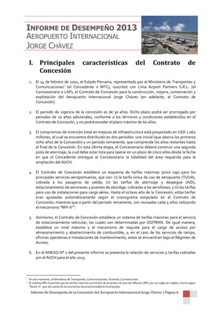 Informe de Desempeño de la Concesión del Aeropuerto Internacional Jorge Chávez | Página 6
I. Principales características del Contrato de
Concesión
1. El 14 de febrero de 2001, el Estado Peruano, representado por el Ministerio de Transportes y
Comunicaciones2
(el Concedente o MTC), suscribió con Lima Airport Partners S.R.L. (el
Concesionario o LAP), el Contrato de Concesión para la construcción, mejora, conservación y
explotación del Aeropuerto Internacional Jorge Chávez (en adelante, el Contrato de
Concesión).
2. El periodo de vigencia de la concesión es de 30 años. Dicho plazo podrá ser prorrogado por
periodos de 10 años adicionales, conforme a los términos y condiciones establecidos en el
Contrato de Concesión, y no podrá exceder el plazo máximo de 60 años.
3. El compromiso de inversión total en mejoras de infraestructura está proyectado en USD 1 062
millones, el cual se encuentra distribuido en dos periodos: uno inicial (que abarca los primeros
ocho años de la Concesión) y un período remanente, que comprende los años restantes hasta
el final de la Concesión. En esta última etapa, el Concesionario deberá construir una segunda
pista de aterrizaje, la cual debe estar lista para operar en un plazo de cinco años desde la fecha
en que el Concedente entregue al Concesionario la totalidad del área requerida para la
ampliación del AIJCH.
4. El Contrato de Concesión establece un esquema de tarifas máximas (price cap) para los
principales servicios aeroportuarios, que son: (i) la tarifa única de uso de aeropuerto (TUUA),
cobrada a los pasajeros de salida; (ii) las tarifas de aterrizaje y despegue (A/D),
estacionamiento de aeronaves y puentes de abordaje, cobradas a las aerolíneas; y iii) las tarifas
para uso de instalaciones para carga aérea. Hasta el octavo año de la Concesión, estas tarifas
eran ajustadas automáticamente según el cronograma estipulado en el Contrato de
Concesión; mientras que a partir del periodo remanente, son revisadas cada 5 años utilizando
el mecanismo “RPI–X”3
.
5. Asimismo, el Contrato de Concesión establece un sistema de tarifas máximas para el servicio
de estacionamiento vehicular, las cuales son determinadas por OSITRAN. De igual manera,
establece un nivel máximo y el mecanismo de reajuste para el cargo de acceso por
almacenamiento y abastecimiento de combustible; y, en el caso de los servicios de rampa,
oficinas operativas e instalaciones de mantenimiento, estos se encuentran bajo el Régimen de
Acceso.
6. En el ANEXO N° 1 del presente informe se presenta la relación de servicios y tarifas cobradas
por el AIJCH para el año 2013.
2
En ese momento, el Ministerio de Transportes, Comunicaciones, Vivienda y Construcción.
3
El sistema RPI-X permite que las tarifas máximas aumenten de acuerdo a la tasa de inflación (RPI, por sus siglas en inglés), menos algún
“factor X”, que da cuenta de los aumentos de productividad en la empresa.
INFORME DE DESEMPEÑO 2013
AEROPUERTO INTERNACIONAL
JORGE CHÁVEZ
 