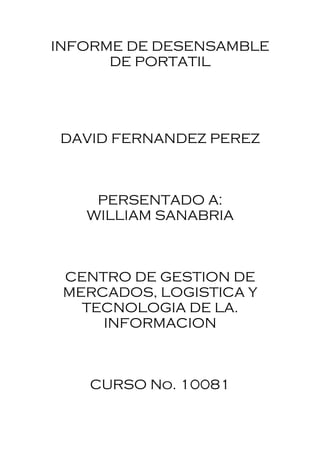 INFORME DE DESENSAMBLE
      DE PORTATIL




DAVID FERNANDEZ PEREZ



    PERSENTADO A:
   WILLIAM SANABRIA



 CENTRO DE GESTION DE
 MERCADOS, LOGISTICA Y
   TECNOLOGIA DE LA.
     INFORMACION



   CURSO No. 10081
 