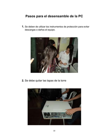 Pasos para el desensamble de la PC


1. Se deben de utilizar los instrumentos de protección para evitar
  descargas o daños el equipo.




2. Se debe quitar las tapas de la torre




                              10
 