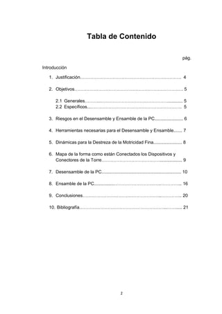 Tabla de Contenido

                                                                                         pág.

Introducción

   1. Justificación.…………………………………………………………. 4

   2. Objetivos………………………………………………………………. 5

       2.1 Generales………..………………………………………............ 5
       2.2 Específicos...……………………………………………………. 5

   3. Riesgos en el Desensamble y Ensamble de la PC....................... 6

   4. Herramientas necesarias para el Desensamble y Ensamble....... 7

   5. Dinámicas para la Destreza de la Motricidad Fina....................... 8

   6. Mapa de la forma como están Conectados los Dispositivos y
      Conectores de la Torre………………………………….................. 9

   7. Desensamble de la PC................................................................ 10

   8. Ensamble de la PC................………………………….…………... 16

   9. Conclusiones……………………………………………..………….. 20

   10. Bibliografía…………………………………………………..……..... 21




                                                 2
 