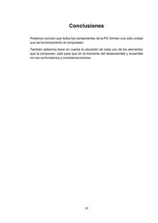 Conclusiones

Podemos concluir que todos los componentes de la PC forman una sola unidad
que da funcionamiento al computador.

También debemos tener en cuenta la ubicación de cada uno de los elementos
que la componen, esto para que en el momento del desensamble y ensamble
no nos confundamos y cometamos errores.




                                    20
 