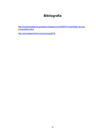 Bibliografía


http://arquitectutadecomputadoras.blogspot.com/2008/01/ensamblaje-de-una-
computadora.html

http://actividadesinfantil.com/archives/2475




                                       21
 