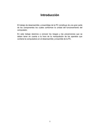 Introducción


El trabajo de desensamble y ensamblaje de la PC constituye de una gran parte
de los componentes los cuales conforman la unidad del funcionamiento del
computador.

En este trabajo daremos a conocer los riesgos y las prevenciones que se
deben tener en cuenta a la hora de la manipulación de los aparatos que
contiene la computadora en el desensamble y ensamble de la PC.




                                     3
 