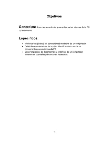 Objetivos


Generales: Aprender a manipular y armar las partes internas de la PC
correctamente



Específicos:
      Identificar las partes y los componentes de la torre de un computador
      Definir las características del equipo. Identificar cada uno de los
      componentes que conforman la PC
      Seguir el proceso de desensamble y ensamble de un computador
      teniendo en cuenta las precauciones necesarias.




                                      5
 