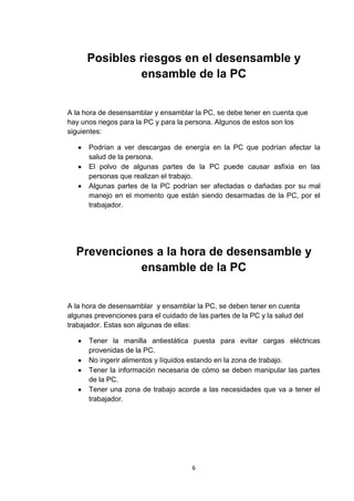 Posibles riesgos en el desensamble y
               ensamble de la PC


A la hora de desensamblar y ensamblar la PC, se debe tener en cuenta que
hay unos riegos para la PC y para la persona. Algunos de estos son los
siguientes:

      Podrían a ver descargas de energía en la PC que podrían afectar la
      salud de la persona.
      El polvo de algunas partes de la PC puede causar asfixia en las
      personas que realizan el trabajo.
      Algunas partes de la PC podrían ser afectadas o dañadas por su mal
      manejo en el momento que están siendo desarmadas de la PC, por el
      trabajador.




  Prevenciones a la hora de desensamble y
            ensamble de la PC


A la hora de desensamblar y ensamblar la PC, se deben tener en cuenta
algunas prevenciones para el cuidado de las partes de la PC y la salud del
trabajador. Estas son algunas de ellas:

      Tener la manilla antiestática puesta para evitar cargas eléctricas
      provenidas de la PC.
      No ingerir alimentos y líquidos estando en la zona de trabajo.
      Tener la información necesaria de cómo se deben manipular las partes
      de la PC.
      Tener una zona de trabajo acorde a las necesidades que va a tener el
      trabajador.




                                       6
 