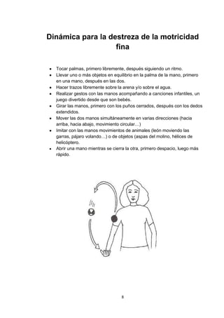 Dinámica para la destreza de la motricidad
                   fina

  Tocar palmas, primero libremente, después siguiendo un ritmo.
  Llevar uno o más objetos en equilibrio en la palma de la mano, primero
  en una mano, después en las dos.
  Hacer trazos libremente sobre la arena y/o sobre el agua.
  Realizar gestos con las manos acompañando a canciones infantiles, un
  juego divertido desde que son bebés.
  Girar las manos, primero con los puños cerrados, después con los dedos
  extendidos.
  Mover las dos manos simultáneamente en varias direcciones (hacia
  arriba, hacia abajo, movimiento circular…)
  Imitar con las manos movimientos de animales (león moviendo las
  garras, pájaro volando…) o de objetos (aspas del molino, hélices de
  helicóptero.
  Abrir una mano mientras se cierra la otra, primero despacio, luego más
  rápido.




                                 8
 