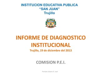 INFORME DE DIAGNOSTICO INSTITUCIONAL Trujillo, 19 de diciembre del 2013 
COMISION P.E.I. 
INSTITUCION EDUCATIVA PUBLICA 
“SAN JUAN” 
Trujillo 
Portales Solano A. Juan  
