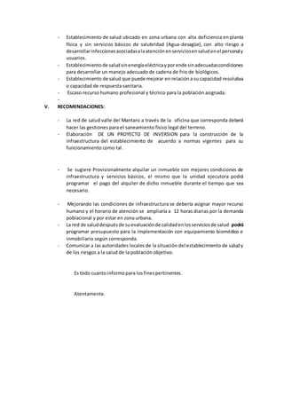 - Establecimiento de salud ubicado en zona urbana con alta deficiencia en planta
física y sin servicios básicos de salubridad (Agua-desagüe), con alto riesgo a
desarrollarinfeccionesasociadasalaatenciónenserviciosensaludenel personaly
usuarios.
- Establecimientode saludsinenergíaeléctricayporende sinadecuadascondiciones
para desarrollar un manejo adecuado de cadena de frio de biológicos.
- Establecimiento de salud que puede mejorar en relacióna su capacidad resolutiva
o capacidad de respuesta sanitaria.
- Escaso recurso humano profesional y técnico para la población asignada.
-
V. RECOMENDACIONES:
- La red de salud valle del Mantaro a través de la oficina que corresponda deberá
hacer las gestiones para el saneamiento físico legal del terreno.
- Elaboración DE UN PROYECTO DE INVERSION para la construcción de la
infraestructura del establecimiento de acuerdo a normas vigentes para su
funcionamiento como tal.
- Se sugiere Provisionalmente alquilar un inmueble con mejores condiciones de
infraestructura y servicios básicos, el mismo que la unidad ejecutora podrá
programar el pago del alquiler de dicho inmueble durante el tiempo que sea
necesario.
- Mejorando las condiciones de infraestructura se debería asignar mayor recurso
humano y el horario de atención se ampliaría a 12 horas diarias por la demanda
poblacional y por estar en zona urbana.
- La red de saluddespuésde suevaluaciónde calidadenlosserviciosde salud podrá
programar presupuesto para la implementación con equipamiento biomédico e
inmobiliario según corresponda.
- Comunicar a las autoridades locales de la situación del establecimiento de saludy
de los riesgos a la salud de la población objetivo.
Es todo cuantoinformopara losfinespertinentes.
Atentamente.
 