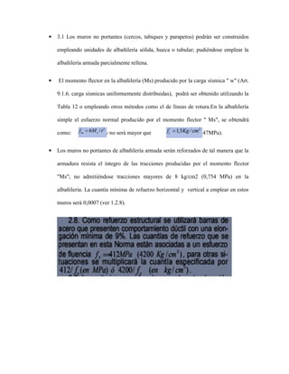  3.1 Los muros no portantes (cercos, tabiques y parapetos) podrán ser construidos
empleando unidades de albañilería sólida, hueca o tubular; pudiéndose emplear la
albañilería armada parcialmente rellena.
 El momento flector en la albañilería (Ms) producido por la carga sísmica " w" (Art.
9.1.6. carga sísmicas uniformemente distribuidas), podrá ser obtenido utilizando la
Tabla 12 o empleando otros métodos como el de líneas de rotura.En la albañilería
simple el esfuerzo normal producido por el momento flector " Ms", se obtendrá
como: y no será mayor que (0,147MPa).
 Los muros no portantes de albañilería armada serán reforzados de tal manera que la
armadura resista el íntegro de las tracciones producidas por el momento flector
"Ms"; no admitiéndose tracciones mayores de 8 kg/cm2 (0,754 MPa) en la
albañilería. La cuantía mínima de refuerzo horizontal y vertical a emplear en estos
muros será 0,0007 (ver 1.2.8).
 
