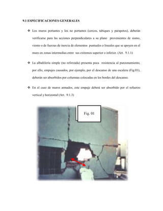 9.1 ESPECIFICACIONES GENERALES
 Los muros portantes y los no portantes (cercos, tabiques y parapetos), deberán
verificarse para las acciones perpendiculares a su plano provenientes de sismo,
viento o de fuerzas de inercia de elementos puntuales o lineales que se apoyen en el
muro en zonas intermedias entre sus extremos superior o inferior. (Art. 9.1.1)
 La albañilería simple (no reforzada) presenta poca resistencia al punzonamiento,
por ello, empujes causados, por ejemplo, por el descanso de una escalera (Fig.01),
deberán ser absorbidos por columnas colocadas en los bordes del descanso.
 En el caso de muros armados, este empuje deberá ser absorbido por el refuerzo
vertical y horizontal (Art. 9.1.3)
Fig. 01
 