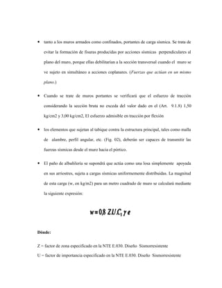  tanto a los muros armados como confinados, portantes de carga sísmica. Se trata de
evitar la formación de fisuras producidas por acciones sísmicas perpendiculares al
plano del muro, porque ellas debilitarían a la sección transversal cuando el muro se
ve sujeto en simultáneo a acciones coplanares. (Fuerzas que actúan en un mismo
plano.)
 Cuando se trate de muros portantes se verificará que el esfuerzo de tracción
considerando la sección bruta no exceda del valor dado en el (Art. 9.1.8) 1,50
kg/cm2 y 3,00 kg/cm2, El esfuerzo admisible en tracción por flexión
 los elementos que sujetan al tabique contra la estructura principal, tales como malla
de alambre, perfil angular, etc. (Fig. 02), deberán ser capaces de transmitir las
fuerzas sísmicas desde el muro hacia el pórtico.
 El paño de albañilería se supondrá que actúa como una losa simplemente apoyada
en sus arriostres, sujeta a cargas sísmicas uniformemente distribuidas. La magnitud
de esta carga (w, en kg/m2) para un metro cuadrado de muro se calculará mediante
la siguiente expresión:
Dónde:
Z = factor de zona especificado en la NTE E.030. Diseño Sismorresistente
U = factor de importancia especificado en la NTE E.030. Diseño Sismorresistente
 