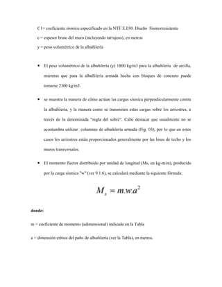 C1= coeficiente sísmico especificado en la NTE E.030. Diseño Sismorresistente
e = espesor bruto del muro (incluyendo tarrajeos), en metros
y = peso volumétrico de la albañilería
 El peso volumétrico de la albañilería (y) 1800 kg/m3 para la albañilería de arcilla,
mientras que para la albañilería armada hecha con bloques de concreto puede
tomarse 2300 kg/m3.
 se muestra la manera de cómo actúan las cargas sísmica perpendicularmente contra
la albañilería, y la manera como se transmiten estas cargas sobre los arriostres, a
través de la denominada “regla del sobre”. Cabe destacar que usualmente no se
acostumbra utilizar columnas de albañilería armada (Fig. 03), por lo que en estos
casos los arriostres están proporcionados generalmente por las losas de techo y los
muros transversales.
 El momento flector distribuido por unidad de longitud (Ms, en kg-m/m), producido
por la carga sísmica "w" (ver 9.1.6), se calculará mediante la siguiente fórmula:
donde:
m = coeficiente de momento (adimensional) indicado en la Tabla
a = dimensión crítica del paño de albañilería (ver la Tabla), en metros.
 