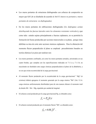  Los muros portantes de estructuras diafragmadas con esfuerzo de compresión no
mayor que 0,01 fm se diseñarán de acuerdo al Art.9.3 (muros no portantes y muros
portantes de estructuras no diafragmadas).
 En los muros portantes de edificaciones diafragmadas (los diafragmas actúan
distribuyendo las fuerzas laterales entre los elementos resistentes verticales) y que
como tales estarán sujetas principalmente a fuerzas coplanares, no se permitirá la
formación de fisuras producidas por acciones transversales a su plano, porque éstas
debilitan su área de corte ante acciones sísmicas coplanares. Para la obtención del
momento flector perpendicular al plano se empleará procedimientos basados en
teorías elásticas Los pisos por analizar son:
 Los muros portantes confinados, así como los muros portantes armados, arriostrados en sus
cuatro bordes, que cumplan con las especificaciones indicadas en 7.1.1.a y 7.1.1.b, no
necesitarán ser diseñados ante cargas sísmicas perpendiculares al plano de la albañilería, a
no ser que exista excentricidad de la carga gravitacional.
 Al momento flector producido por la excentricidad de la carga gravitacional " Mg" (si
existiese) deberá agregarse el momento generado por la carga sísmica "Ms" (Art. 9.1.6.
carga sísmicas uniformemente distribuidas) para de esta manera obtener el momento total
de diseño Mt = Ms + Mg, repartido por unidad de longitud.
 EI esfuerzo axial producido por la carga gravitacional Pg, se obtendrá como:
 El esfuerzo normal producido por el momento flector "Mt", se obtendrá como:
 