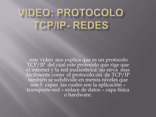 este video nos explica que es un protocolo
TCP/IP del cual este protocolo que rige que
el internet y la red inalámbrica no sirva mas
fácilmente como el protocolo osi de TCP/IP
también se subdivide en menos niveles que
son 5 capas las cuales son la aplicación –
transporte-red – enlace de datos – capa física
o hardware.
 