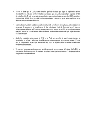  Si bien es cierto que el CONEAU ha realizado grandes esfuerzos por lograr la capacitación de los
Comités Internos, más aun con los limitados recursos con que se cuenta, solo se logró capacitar al 46%
de estos Comités. El bajo porcentaje de capacitación se presenta principalmente en los CRI Amazónico y
Centro donde el 71% afirma no haber recibido capacitación. He aquí un tercer factor que influye en la
velocidad del proceso de acreditación.
 Los resultados muestran, que las expectativas de lograr la acreditación es muy buena, esto visto como el
porcentaje de avance en el cumplimiento de los estándares. Hasta la fecha se tiene 7 carreras
universitarias acreditadas, y 17 carreras ya se encuentran por encima de un 80% de cumplimiento, es así
que para finalizar el 2013 se estima tener 24 carreras profesionales universitarias que hayan terminado
su autoevaluación.
 Según los resultados encontrados, el 2014 en el Perú será un año de gran importancia para la
acreditación, es así que a la fecha se tiene 24 carreras universitarias que se encuentran entre el 70% y el
80% de cumplimiento, es decir que al finalizar el año 2014, se esperaría tener 48 carreras profesionales
universitarias acreditadas.
 En cuanto a los programas de posgrado, también se cuenta con un avance, al finalizar el año 2014 se
estima tener el primer programa de posgrado acreditado que actualmente presenta 75 % de avance en el
cumplimiento de los estándares.
 