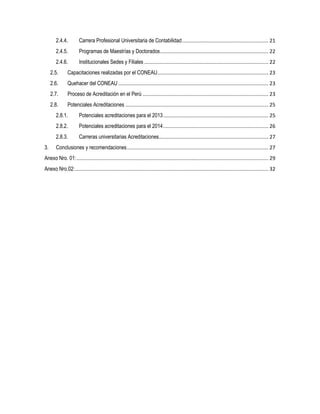 2.4.4. Carrera Profesional Universitaria de Contabilidad............................................................ 21
2.4.5. Programas de Maestrías y Doctorados........................................................................... 22
2.4.6. Institucionales Sedes y Filiales ...................................................................................... 22
2.5. Capacitaciones realizadas por el CONEAU............................................................................. 23
2.6. Quehacer del CONEAU ........................................................................................................ 23
2.7. Proceso de Acreditación en el Perú ....................................................................................... 23
2.8. Potenciales Acreditaciones ................................................................................................... 25
2.8.1. Potenciales acreditaciones para el 2013......................................................................... 25
2.8.2. Potenciales acreditaciones para el 2014......................................................................... 26
2.8.3. Carreras universitarias Acreditaciones............................................................................ 27
3. Conclusiones y recomendaciones.................................................................................................. 27
Anexo Nro. 01:..................................................................................................................................... 29
Anexo Nro.02:...................................................................................................................................... 32
 