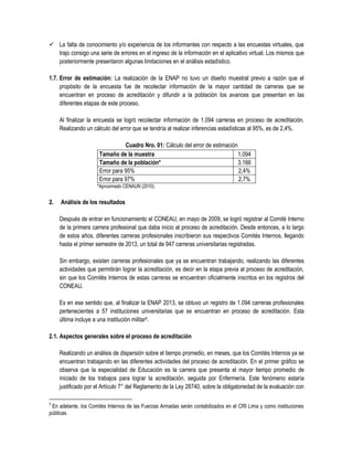  La falta de conocimiento y/o experiencia de los informantes con respecto a las encuestas virtuales, que
trajo consigo una serie de errores en el ingreso de la información en el aplicativo virtual. Los mismos que
posteriormente presentaron algunas limitaciones en el análisis estadístico.
1.7. Error de estimación: La realización de la ENAP no tuvo un diseño muestral previo a razón que el
propósito de la encuesta fue de recolectar información de la mayor cantidad de carreras que se
encuentran en proceso de acreditación y difundir a la población los avances que presentan en las
diferentes etapas de este proceso.
Al finalizar la encuesta se logró recolectar información de 1.094 carreras en proceso de acreditación.
Realizando un cálculo del error que se tendría al realizar inferencias estadísticas al 95%, es de 2,4%.
Cuadro Nro. 01: Cálculo del error de estimación
Tamaño de la muestra 1.094
Tamaño de la población* 3.166
Error para 95% 2,4%
Error para 97% 2,7%
*Aproximado CENAUN (2010).
2. Análisis de los resultados
Después de entrar en funcionamiento el CONEAU, en mayo de 2009, se logró registrar al Comité Interno
de la primera carrera profesional que daba inicio al proceso de acreditación. Desde entonces, a lo largo
de estos años, diferentes carreras profesionales inscribieron sus respectivos Comités Internos, llegando
hasta el primer semestre de 2013, un total de 947 carreras universitarias registradas.
Sin embargo, existen carreras profesionales que ya se encuentran trabajando, realizando las diferentes
actividades que permitirán lograr la acreditación, es decir en la etapa previa al proceso de acreditación,
sin que los Comités Internos de estas carreras se encuentran oficialmente inscritos en los registros del
CONEAU.
Es en ese sentido que, al finalizar la ENAP 2013, se obtuvo un registro de 1.094 carreras profesionales
pertenecientes a 57 instituciones universitarias que se encuentran en proceso de acreditación. Esta
última incluye a una institución militar5.
2.1. Aspectos generales sobre el proceso de acreditación
Realizando un análisis de dispersión sobre el tiempo promedio, en meses, que los Comités Internos ya se
encuentran trabajando en las diferentes actividades del proceso de acreditación. En el primer gráfico se
observa que la especialidad de Educación es la carrera que presenta el mayor tiempo promedio de
iniciado de los trabajos para lograr la acreditación, seguida por Enfermería. Este fenómeno estaría
justificado por el Artículo 7° del Reglamento de la Ley 28740, sobre la obligatoriedad de la evaluación con
5
En adelante, los Comités Internos de las Fuerzas Armadas serán contabilizados en el CRI Lima y como instituciones
públicas.
 
