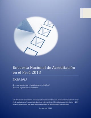 Encuesta Nacional de Acreditacion
en el Peru 2013
ENAP 2013
Área de Monitoreo y Seguimiento - CONEAU
Área de Informática - CONEAU
Este documento presenta los resultados obtenidos de la Encuesta Nacional de Acreditación en el
Perú, realizado en el mes de julio. Contiene información de 57 instituciones universitarias y 1094
carreras profesionales que se encuentran en proceso de acreditación a nivel nacional.
Setiembre 2013
 