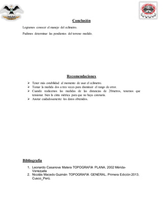 Conclusión
Logramos conocer el manejo del eclímetro.
Pudimos determinar las pendientes del terreno medido.
Recomendaciones
 Tener más estabilidad al momento de usar el eclímetro.
 Tomar la medida dos a tres veces para disminuir el rango de error.
 Cuando realicemos las medidas de las distancias de 20metros, tenemos que
tensionar bien la cinta métrica para que no haya catenaria.
 Anotar cuidadosamente los datos obtenidos.
Bibliografía
1. Leonardo Casanova Matera TOPOGRAFIA PLANA. 2002 Mérida-
Venezuela
2. Nicolás Macedo Guzmán TOPOGRAFIA GENERAL. Primera Edición 2013.
Cusco_Perú.
 