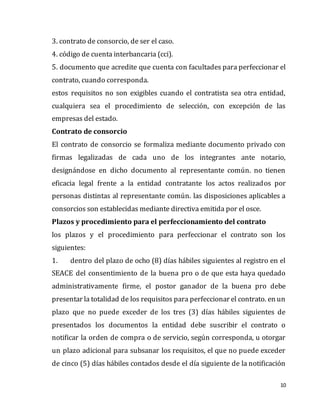 10
3. contrato de consorcio, de ser el caso.
4. código de cuenta interbancaria (cci).
5. documento que acredite que cuenta con facultades para perfeccionar el
contrato, cuando corresponda.
estos requisitos no son exigibles cuando el contratista sea otra entidad,
cualquiera sea el procedimiento de selección, con excepción de las
empresas del estado.
Contrato de consorcio
El contrato de consorcio se formaliza mediante documento privado con
firmas legalizadas de cada uno de los integrantes ante notario,
designándose en dicho documento al representante común. no tienen
eficacia legal frente a la entidad contratante los actos realizados por
personas distintas al representante común. las disposiciones aplicables a
consorcios son establecidas mediante directiva emitida por el osce.
Plazos y procedimiento para el perfeccionamiento del contrato
los plazos y el procedimiento para perfeccionar el contrato son los
siguientes:
1. dentro del plazo de ocho (8) días hábiles siguientes al registro en el
SEACE del consentimiento de la buena pro o de que esta haya quedado
administrativamente firme, el postor ganador de la buena pro debe
presentar la totalidad de los requisitos para perfeccionar el contrato. en un
plazo que no puede exceder de los tres (3) días hábiles siguientes de
presentados los documentos la entidad debe suscribir el contrato o
notificar la orden de compra o de servicio, según corresponda, u otorgar
un plazo adicional para subsanar los requisitos, el que no puede exceder
de cinco (5) días hábiles contados desde el día siguiente de la notificación
 
