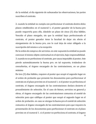 11
de la entidad. al día siguiente de subsanadas las observaciones, las partes
suscriben el contrato.
2. cuando la entidad no cumpla con perfeccionar el contrato dentro delos
plazos establecidos en el numeral 1, el postor ganador de la buena pro
puede requerirla para ello, dándole un plazo de cinco (5) días hábiles.
Vencido el plazo otorgado, sin que la entidad haya perfeccionado el
contrato, el postor ganador tiene la facultad de dejar sin efecto el
otorgamiento de la buena pro, con lo cual deja de estar obligado a la
suscripción del mismo o a la recepción
De la orden decomprao de servicios. en este supuesto la entidad no puede
convocar el mismo objeto contractual en el ejercicio, bajo responsabilidad.
3. cuando no se perfeccione el contrato, por causa imputable al postor, éste
pierde automáticamente la buena pro. en tal supuesto, tratándose de
consultorías, el órgano encargado de las contrataciones, en un plazo
máximo
De tres (3) días hábiles, requiere al postor que ocupó el segundo lugar en
el orden de prelación que presente los documentos para perfeccionar el
contrato en el plazo previsto en el numeral 1. si el postor no perfecciona el
contrato, el órgano encargado de las contrataciones declara desierto el
procedimiento de selección. En el caso de bienes, servicios en general y
obras, el órgano encargado de las contrataciones comunica al comité de
selección para que califique al postor que ocupó el segundo lugar en el
orden de prelación. en caso se otorgue la buena pro el comité de selección
comunica al órgano encargado de las contrataciones para que requiera la
presentación de los documentos para perfeccionar el contrato en el plazo
previsto en el numeral 1. si el postor no perfecciona el contrato, el órgano
 