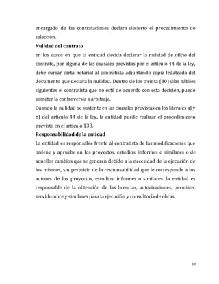 12
encargado de las contrataciones declara desierto el procedimiento de
selección.
Nulidad del contrato
en los casos en que la entidad decida declarar la nulidad de oficio del
contrato, por alguna de las causales previstas por el artículo 44 de la ley,
debe cursar carta notarial al contratista adjuntando copia fedateada del
documento que declara la nulidad. Dentro de los treinta (30) días hábiles
siguientes el contratista que no esté de acuerdo con esta decisión, puede
someter la controversia a arbitraje.
Cuando la nulidad se sustente en las causales previstas en los literales a) y
b) del artículo 44 de la ley, la entidad puede realizar el procedimiento
previsto en el artículo 138.
Responsabilidad de la entidad
La entidad es responsable frente al contratista de las modificaciones que
ordene y apruebe en los proyectos, estudios, informes o similares o de
aquellos cambios que se generen debido a la necesidad de la ejecución de
los mismos, sin perjuicio de la responsabilidad que le corresponde a los
autores de los proyectos, estudios, informes o similares. la entidad es
responsable de la obtención de las licencias, autorizaciones, permisos,
servidumbre y similares para la ejecución y consultoría de obras.
 
