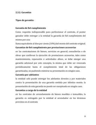 13
2.3.2. Garantías
Tipos de garantía:
Garantía de fiel cumplimiento
Como requisito indispensable para perfeccionar el contrato, el postor
ganador debe entregar a la entidad la garantía de fiel cumplimiento del
mismo por una
Sumaequivalente al diez por ciento (10%)del monto del contrato original.
Garantías de fiel cumplimiento por prestaciones accesorias
en las contrataciones de bienes, servicios en general, consultorías o de
obras que conllevan la ejecución de prestaciones accesorias, tales como
mantenimiento, reparación o actividades afines, se debe otorgar una
garantía adicional por este concepto, la misma que debe ser renovada
periódicamente hasta el cumplimiento total de las obligaciones
garantizadas, no pudiendo eximirse su presentación en ningún caso.
Garantía por adelantos
la entidad solo puede entregar los adelantos directos y por materiales
contra la presentación de una garantía emitida por idéntico monto. la
presentación de esta garantía no puede ser exceptuada en ningún caso.
Garantías a cargo de la entidad
en los contratos de arrendamiento de bienes muebles e inmuebles, la
garantía es entregada por la entidad al arrendador en los términos
previstos en el contrato
 