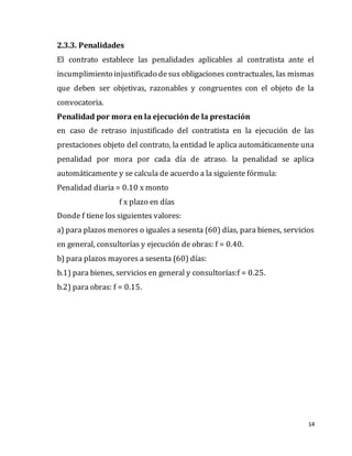 14
2.3.3. Penalidades
El contrato establece las penalidades aplicables al contratista ante el
incumplimiento injustificado desus obligaciones contractuales, las mismas
que deben ser objetivas, razonables y congruentes con el objeto de la
convocatoria.
Penalidad por mora en la ejecución de la prestación
en caso de retraso injustificado del contratista en la ejecución de las
prestaciones objeto del contrato, la entidad le aplica automáticamente una
penalidad por mora por cada día de atraso. la penalidad se aplica
automáticamente y se calcula de acuerdo a la siguiente fórmula:
Penalidad diaria = 0.10 x monto
f x plazo en días
Donde f tiene los siguientes valores:
a) para plazos menores o iguales a sesenta (60) días, para bienes, servicios
en general, consultorías y ejecución de obras: f = 0.40.
b) para plazos mayores a sesenta (60) días:
b.1) para bienes, servicios en general y consultorías:f = 0.25.
b.2) para obras: f = 0.15.
 