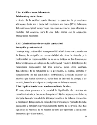 15
2.3.4. Modificaciones del contrato
Adicionales y reducciones
el titular de la entidad puede disponer la ejecución de prestaciones
adicionales hasta por el límite del veinticinco por ciento (25%) del monto
del contrato original, siempre que estas sean necesarias para alcanzar la
finalidad del contrato, para lo cual debe contar con la asignación
presupuestal necesaria.
2.3.5. Culminación de la ejecución contractual
Recepción y conformidad
La recepción y conformidad es responsabilidad del área usuaria. en el caso
de bienes, la recepción es responsabilidad del área de almacén y la
conformidad es responsabilidad de quien se indique en los documentos
del procedimiento de selección. la conformidad requiere del informe del
funcionario responsable del área usuaria, quien debe verificar,
dependiendo de la naturaleza de la prestación, la calidad, cantidad y
cumplimiento de las condiciones contractuales, debiendo realizar las
pruebas que fueran necesarias. tratándose de órdenes de compra o de
servicio, la conformidad puede consignarse en dicho documento.
2.3.6. Liquidación del contrato de consultoría de obra
El contratista presenta a la entidad la liquidación del contrato de
consultoría de obra, dentro de los quince (15) días siguientes de haberse
otorgado la conformidad de la última prestación o de haberse consentido
la resolución del contrato. la entidad debe pronunciarse respecto de dicha
liquidación y notificar su pronunciamiento dentro de los treinta (30) días
siguientes de recibida; de no hacerlo, se tiene por aprobada la liquidación
presentada por el contratista.
 